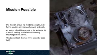 Our mission, should we decide to accept it, is to fix this solution, so it can perform well and scale.
As always, should I or anyone in the audience do it without training, WMDB will disavow any
knowledge of our actions.
This tape will self-destruct in five seconds. Good luck!
Mission Possible
Our mission, should we decide to accept it, is to
fix this solution, so it can perform well and scale.
As always, should I or anyone in the audience do
it without training, WMDB will disavow any
knowledge of our actions.
This tape will self-destruct in five seconds. Good
luck!
Mission Possible
 