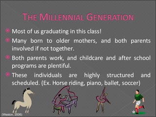 Most of us graduating in this class! Many born to older mothers, and both parents involved if not together. Both parents work, and childcare and after school programs are plentiful. These individuals are highly structured and scheduled. (Ex. Horse riding, piano, ballet, soccer) (Weston, 2006) 