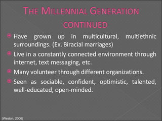 Have grown up in multicultural, multiethnic surroundings. (Ex. Biracial marriages) Live in a constantly connected environment through internet, text messaging, etc. Many volunteer through different organizations. Seen as sociable, confident, optimistic, talented, well-educated, open-minded. (Weston, 2006) 