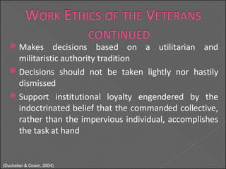 Makes decisions based on a utilitarian and militaristic authority tradition Decisions should not be taken lightly nor hastily dismissed Support institutional loyalty engendered by the indoctrinated belief that the commanded collective, rather than the impervious individual, accomplishes the task at hand ( Duchsher & Cowin, 2004) 