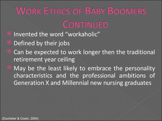 Invented the word “workaholic” Defined by their jobs Can be expected to work longer then the traditional retirement year ceiling May be the least likely to embrace the personality characteristics and the professional ambitions of Generation X and Millennial new nursing graduates ( Duchsher & Cowin, 2004) 