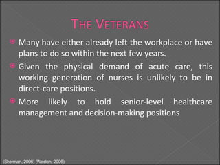 Many have either already left the workplace or have plans to do so within the next few years. Given the physical demand of acute care, this working generation of nurses is unlikely to be in direct-care positions. More likely to hold senior-level healthcare management and decision-making positions (Sherman, 2006) (Weston, 2006) 