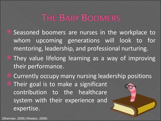 Seasoned boomers are nurses in the workplace to whom upcoming generations will look to for mentoring, leadership, and professional nurturing. They value lifelong learning as a way of improving their performance. Currently occupy many nursing leadership positions Their goal is to make a significant contribution to the healthcare system with their experience and expertise. (Sherman, 2006) (Weston, 2006) 