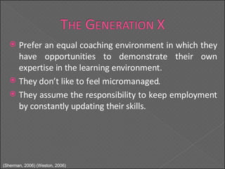 Prefer an equal coaching environment in which they have opportunities to demonstrate their own expertise in the learning environment. They don’t like to feel micromanaged. They assume the responsibility to keep employment by constantly updating their skills. (Sherman, 2006) (Weston, 2006) 