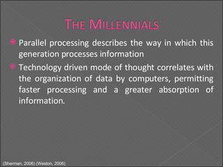 Parallel processing describes the way in which this generation processes information Technology driven mode of thought correlates with the organization of data by computers, permitting faster processing and a greater absorption of information. (Sherman, 2006) (Weston, 2006) 
