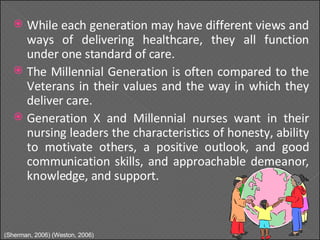 While each generation may have different views and ways of delivering healthcare, they all function under one standard of care. The Millennial Generation is often compared to the Veterans in their values and the way in which they deliver care. Generation X and Millennial nurses want in their nursing leaders the characteristics of honesty, ability to motivate others, a positive outlook, and good communication skills, and approachable demeanor, knowledge, and support. (Sherman, 2006) (Weston, 2006) 