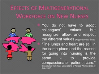 You do not have to adopt colleagues’ values but recognize, allow, and respect the different values  (Kupperschmidt, 2006) “ The lungs and heart are still in the same place and the reason for going into nursing is the same - to provide compassionate patient care.”  (Shoemaker from  Four Generations of Nurses Working Side by Side,  2007) 