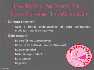 Do your research: Gain a better understanding of each generation’s motivators and learning styles. Gain respect: Be careful not to stereotype Be sensitive to the differences that exist Be open minded  Maintain eye contact Be attentive Be polite ( Lee, 2007) 