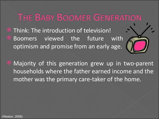 Think: The introduction of television! Majority of this generation grew up in two-parent households where the father earned income and the mother was the primary care-taker of the home. Boomers viewed the future with optimism and promise from an early age. (Weston, 2006) 