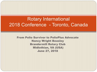 From Polio Survivor to PolioPlus Advocate
Nancy Wright Beasley
Brandermill Rotary Club
Midlothian, VA (USA)
June 27, 2018
Rotary International
2018 Conference - Toronto, Canada
 