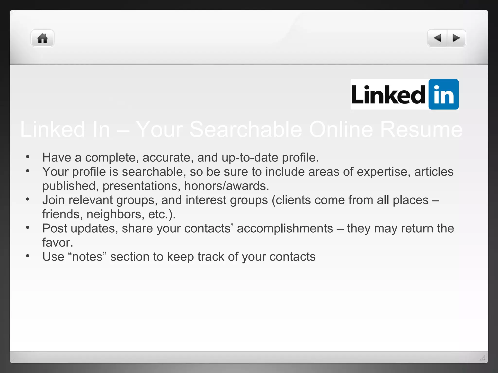 Linked In – Your Searchable Online Resume
• Have a complete, accurate, and up-to-date profile.
• Your profile is searchable, so be sure to include areas of expertise, articles
published, presentations, honors/awards.
• Join relevant groups, and interest groups (clients come from all places –
friends, neighbors, etc.).
• Post updates, share your contacts’ accomplishments – they may return the
favor.
• Use “notes” section to keep track of your contacts
 