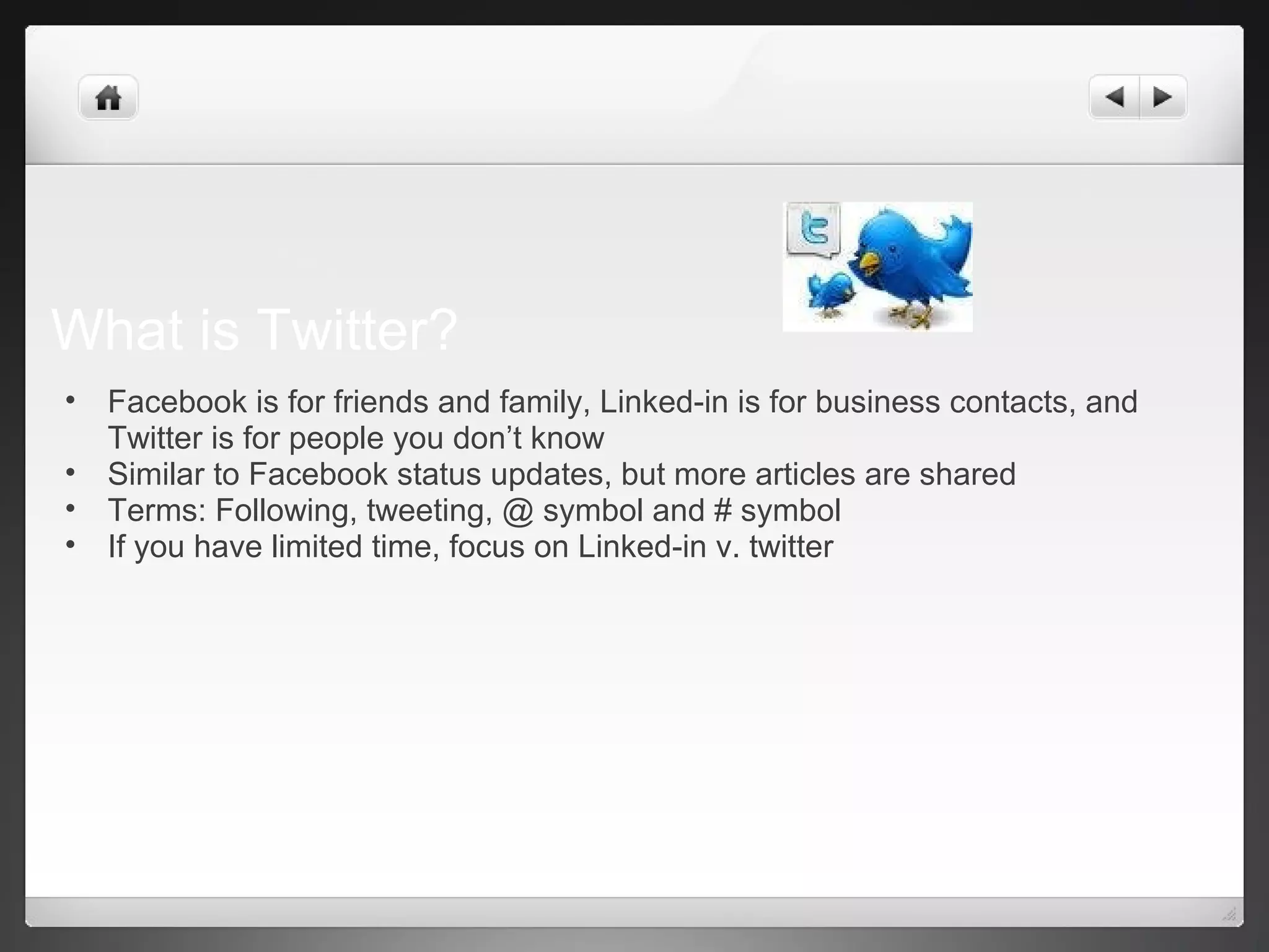 What is Twitter?
• Facebook is for friends and family, Linked-in is for business contacts, and
Twitter is for people you don’t know
• Similar to Facebook status updates, but more articles are shared
• Terms: Following, tweeting, @ symbol and # symbol
• If you have limited time, focus on Linked-in v. twitter
 