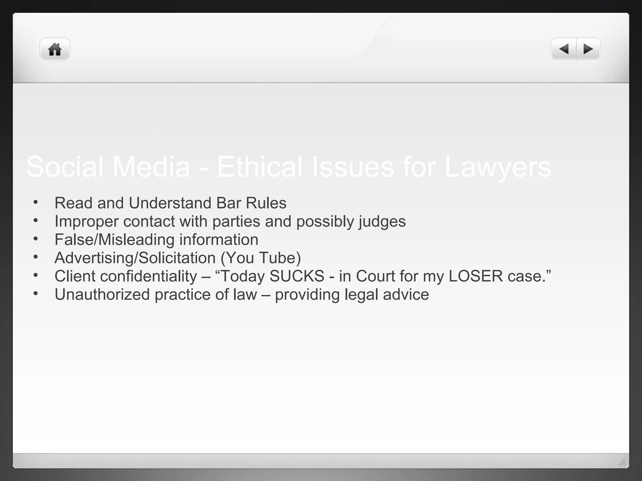 Social Media - Ethical Issues for Lawyers
• Read and Understand Bar Rules
• Improper contact with parties and possibly judges
• False/Misleading information
• Advertising/Solicitation (You Tube)
• Client confidentiality – “Today SUCKS - in Court for my LOSER case.”
• Unauthorized practice of law – providing legal advice
 