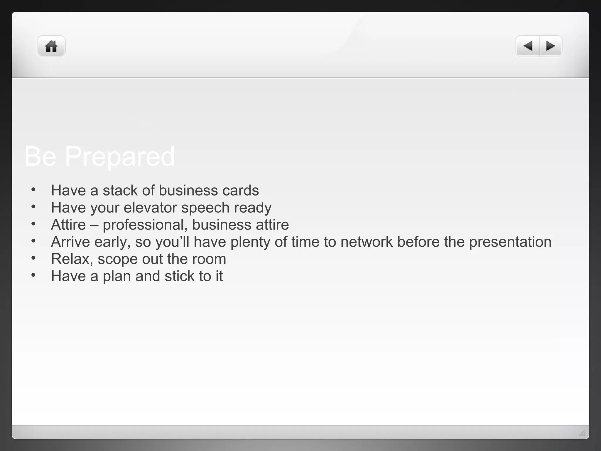 Be Prepared
• Have a stack of business cards
• Have your elevator speech ready
• Attire – professional, business attire
• Arrive early, so you’ll have plenty of time to network before the presentation
• Relax, scope out the room
• Have a plan and stick to it
 