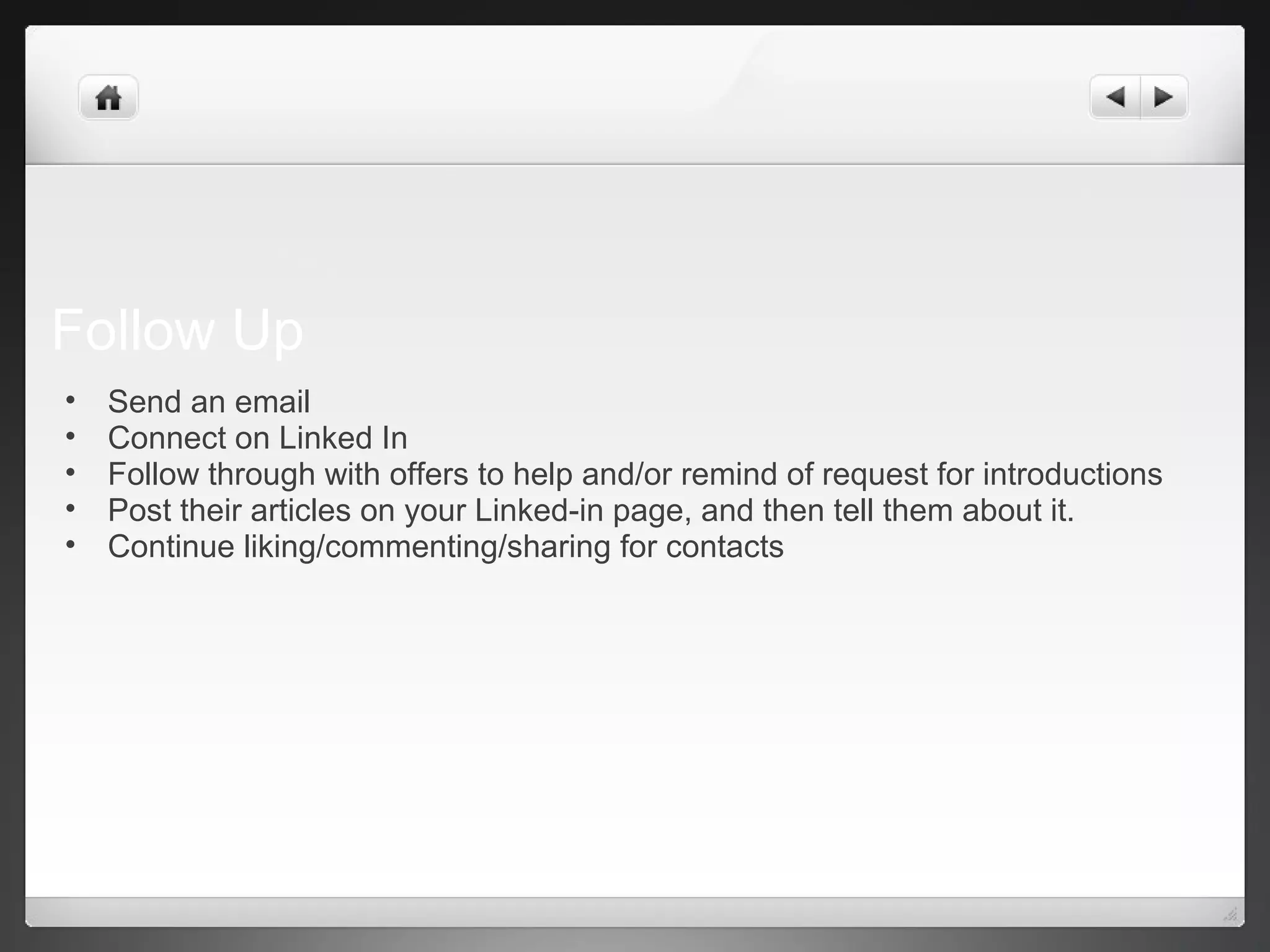 Follow Up
• Send an email
• Connect on Linked In
• Follow through with offers to help and/or remind of request for introductions
• Post their articles on your Linked-in page, and then tell them about it.
• Continue liking/commenting/sharing for contacts
 