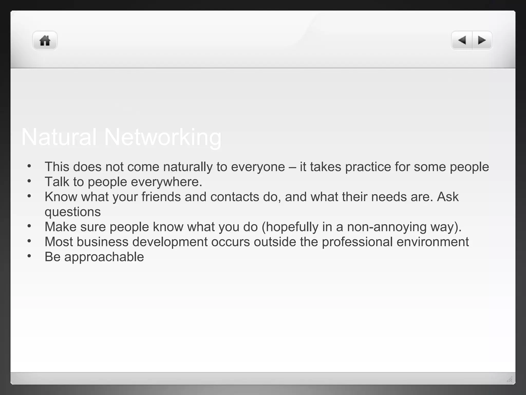 Natural Networking
• This does not come naturally to everyone – it takes practice for some people
• Talk to people everywhere.
• Know what your friends and contacts do, and what their needs are. Ask
questions
• Make sure people know what you do (hopefully in a non-annoying way).
• Most business development occurs outside the professional environment
• Be approachable
 