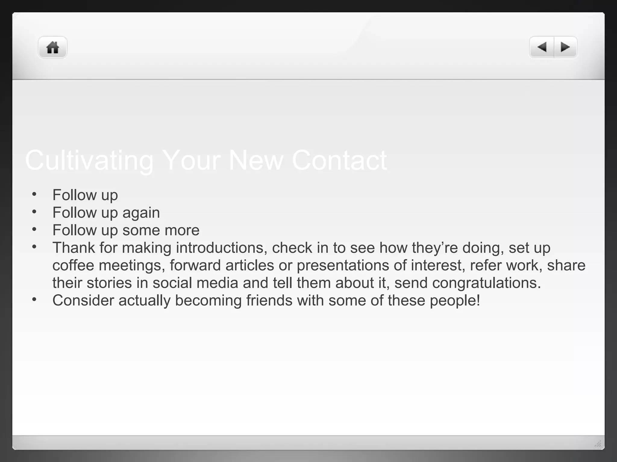 Cultivating Your New Contact
• Follow up
• Follow up again
• Follow up some more
• Thank for making introductions, check in to see how they’re doing, set up
coffee meetings, forward articles or presentations of interest, refer work, share
their stories in social media and tell them about it, send congratulations.
• Consider actually becoming friends with some of these people!
 