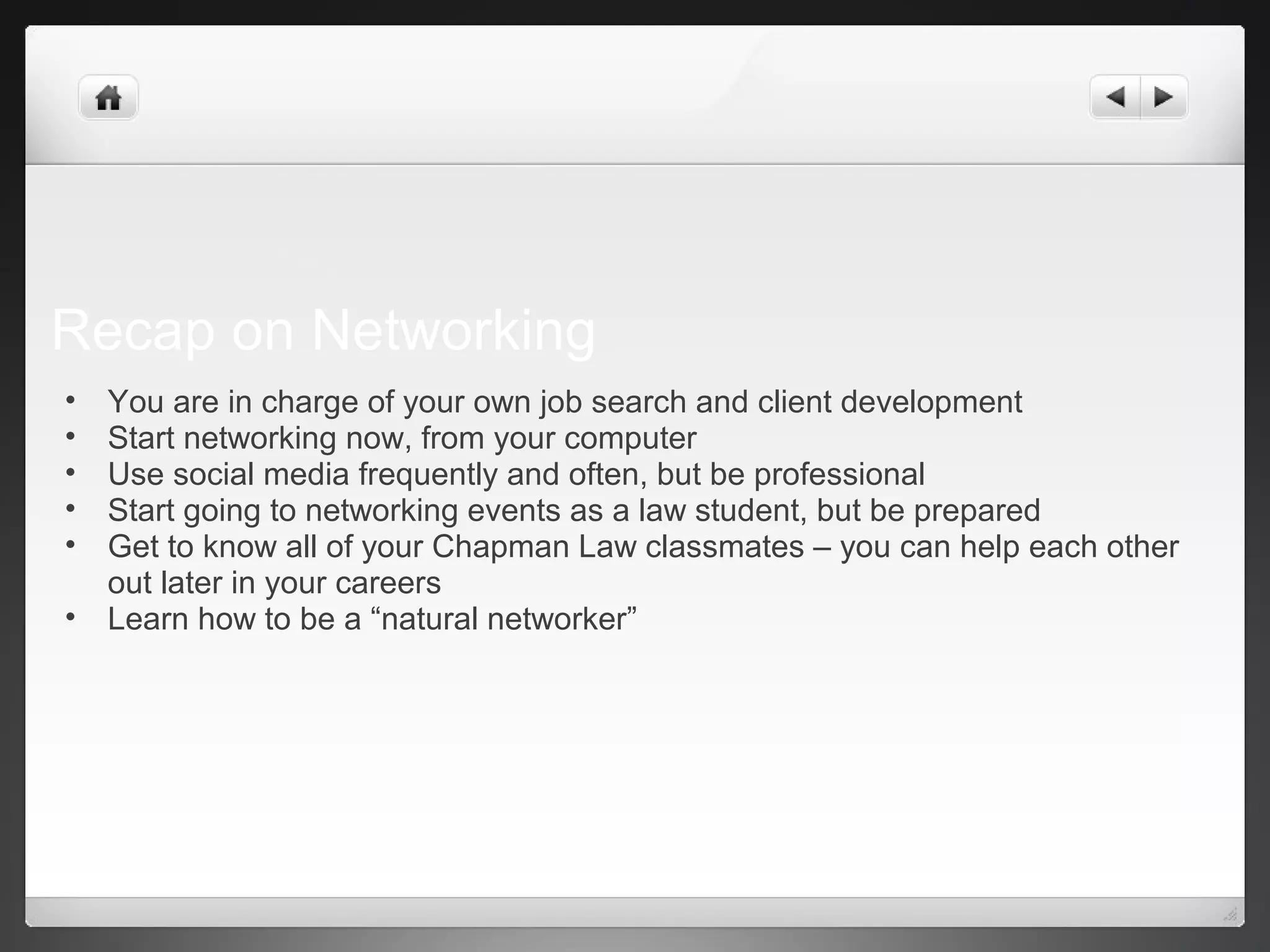 Recap on Networking
• You are in charge of your own job search and client development
• Start networking now, from your computer
• Use social media frequently and often, but be professional
• Start going to networking events as a law student, but be prepared
• Get to know all of your Chapman Law classmates – you can help each other
out later in your careers
• Learn how to be a “natural networker”
 
