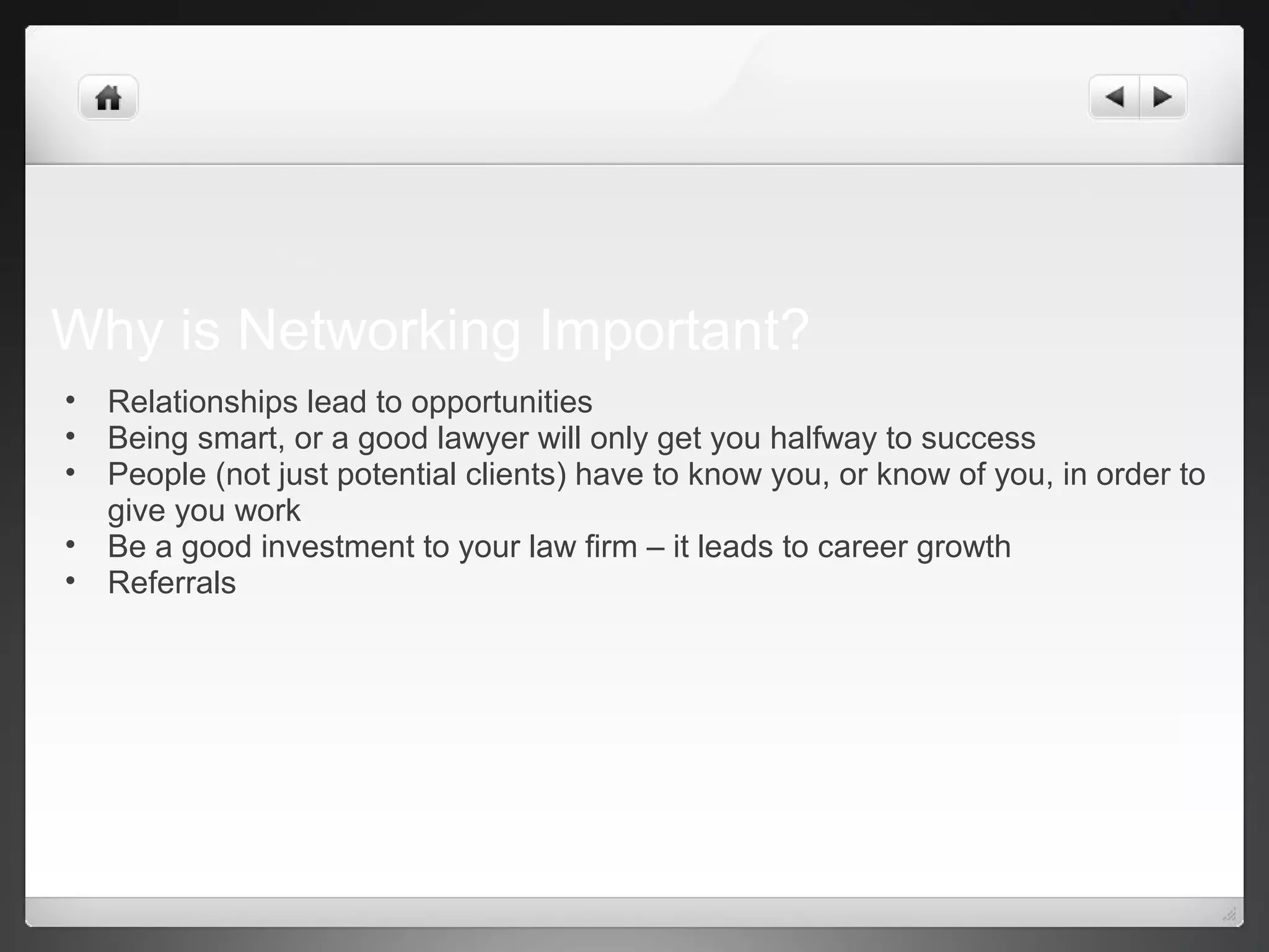 Why is Networking Important?
• Relationships lead to opportunities
• Being smart, or a good lawyer will only get you halfway to success
• People (not just potential clients) have to know you, or know of you, in order to
give you work
• Be a good investment to your law firm – it leads to career growth
• Referrals
 