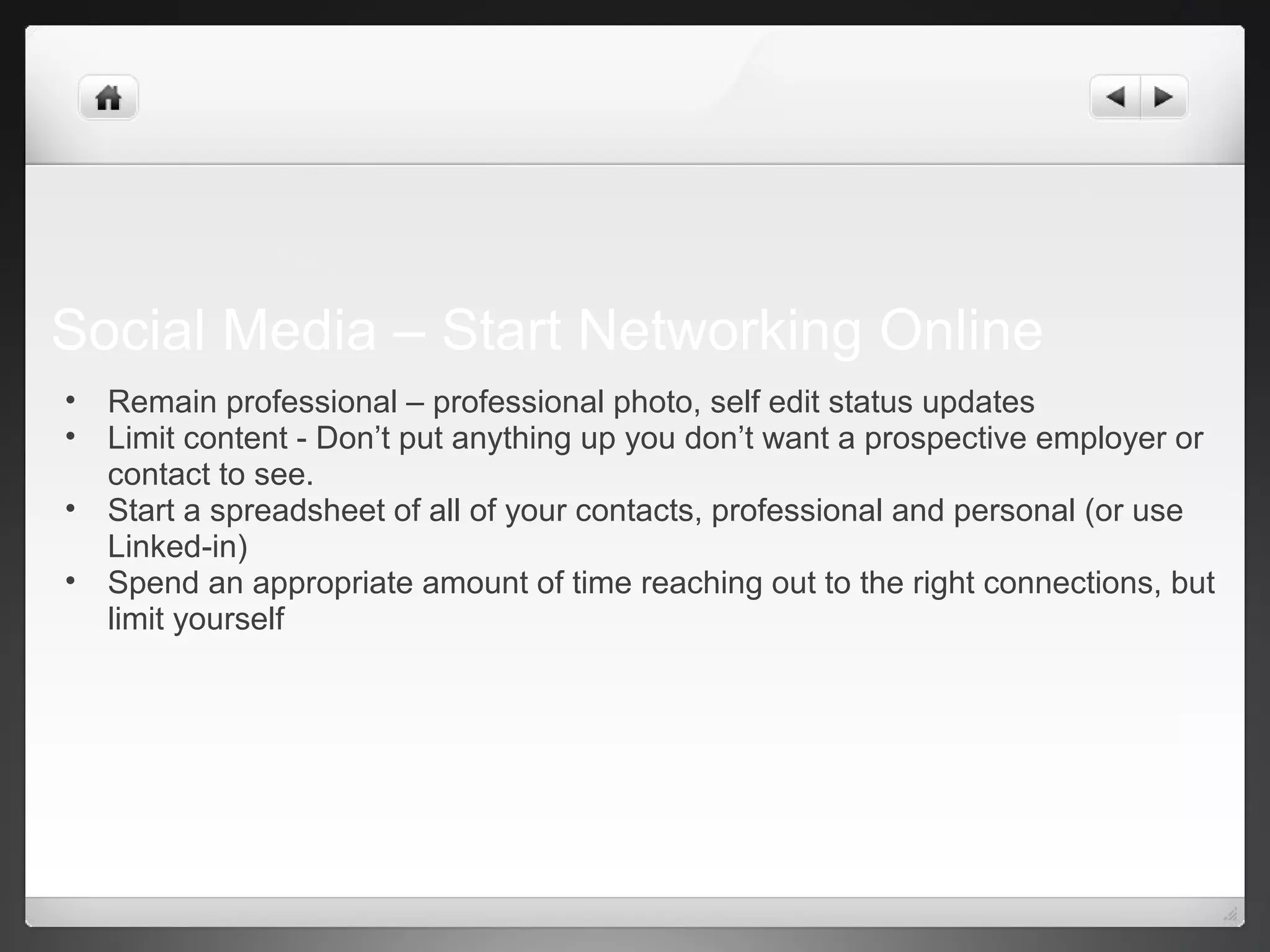 Social Media – Start Networking Online
• Remain professional – professional photo, self edit status updates
• Limit content - Don’t put anything up you don’t want a prospective employer or
contact to see.
• Start a spreadsheet of all of your contacts, professional and personal (or use
Linked-in)
• Spend an appropriate amount of time reaching out to the right connections, but
limit yourself
 