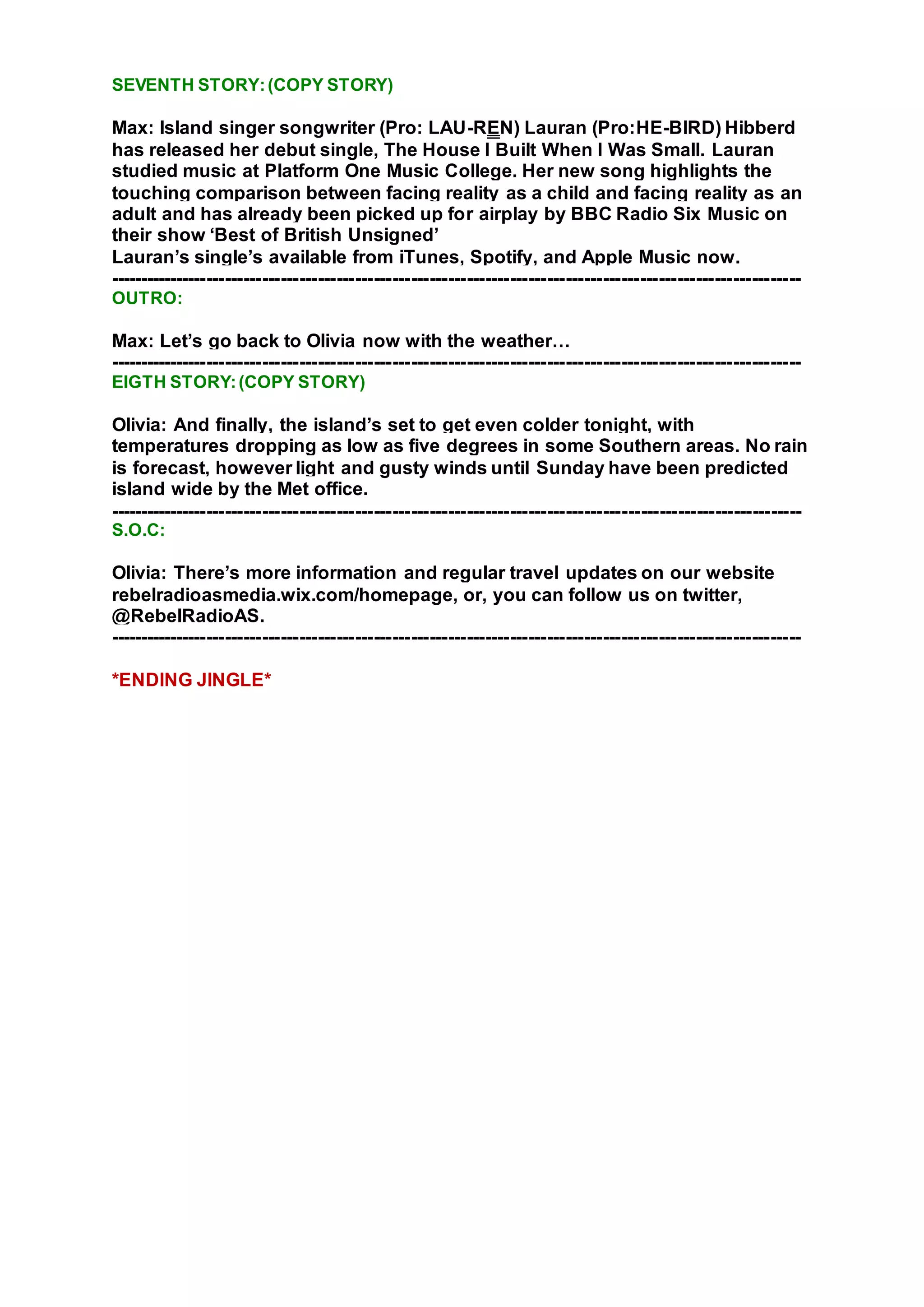 SEVENTH STORY:(COPY STORY)
Max: Island singer songwriter (Pro: LAU-REN) Lauran (Pro:HE-BIRD) Hibberd
has released her debut single, The House I Built When I Was Small. Lauran
studied music at Platform One Music College. Her new song highlights the
touching comparison between facing reality as a child and facing reality as an
adult and has already been picked up for airplay by BBC Radio Six Music on
their show ‘Best of British Unsigned’
Lauran’s single’s available from iTunes, Spotify, and Apple Music now.
----------------------------------------------------------------------------------------------------------------
OUTRO:
Max: Let’s go back to Olivia now with the weather…
----------------------------------------------------------------------------------------------------------------
EIGTH STORY:(COPY STORY)
Olivia: And finally, the island’s set to get even colder tonight, with
temperatures dropping as low as five degrees in some Southern areas. No rain
is forecast, however light and gusty winds until Sunday have been predicted
island wide by the Met office.
----------------------------------------------------------------------------------------------------------------
S.O.C:
Olivia: There’s more information and regular travel updates on our website
rebelradioasmedia.wix.com/homepage, or, you can follow us on twitter,
@RebelRadioAS.
----------------------------------------------------------------------------------------------------------------
*ENDING JINGLE*
 