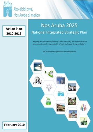 Action Plan
                            Nos Aruba 2025
 2010-2013      National Integrated Strategic Plan

                “Shaping the Sustainable future of Aruba is not only the responsibility of
                 government, but the responsibility of each individual living in Aruba”.



                             “We Move from fragmentation to Integration”




                                                                                1
February 2010
 