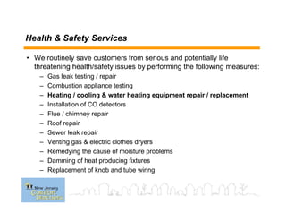 • We routinely save customers from serious and potentially life
threatening health/safety issues by performing the following measures:
– Gas leak testing / repair
– Combustion appliance testing
– Heating / cooling & water heating equipment repair / replacement
– Installation of CO detectors
– Flue / chimney repair
– Roof repair
– Sewer leak repair
– Venting gas & electric clothes dryers
– Remedying the cause of moisture problems
– Damming of heat producing fixtures
– Replacement of knob and tube wiring
Health & Safety Services
 