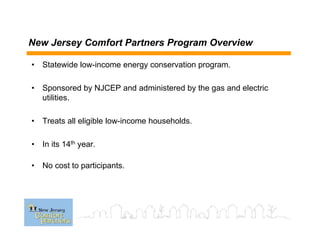 New Jersey Comfort Partners Program Overview
• Statewide low-income energy conservation program.
• Sponsored by NJCEP and administered by the gas and electric
utilities.
• Treats all eligible low-income households.
• In its 14th year.
• No cost to participants.
 