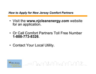 How to Apply for New Jersey Comfort Partners
• Visit the www.njcleanenergy.com website
for an application.
• Or Call Comfort Partners Toll Free Number
1-888-773-8326.
• Contact Your Local Utility.
 