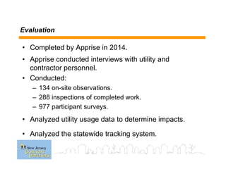 Evaluation
• Completed by Apprise in 2014.
• Apprise conducted interviews with utility and
contractor personnel.
• Conducted:
– 134 on-site observations.
– 288 inspections of completed work.
– 977 participant surveys.
• Analyzed utility usage data to determine impacts.
• Analyzed the statewide tracking system.
 