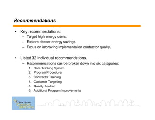 Recommendations
• Key recommendations:
– Target high energy users.
– Explore deeper energy savings.
– Focus on improving implementation contractor quality.
• Listed 32 individual recommendations.
– Recommendations can be broken down into six categories:
1. Data Tracking System
2. Program Procedures
3. Contractor Training
4. Customer Targeting
5. Quality Control
6. Additional Program Improvements
 