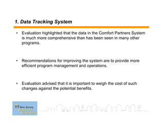 1. Data Tracking System
• Evaluation highlighted that the data in the Comfort Partners System
is much more comprehensive than has been seen in many other
programs.
• Recommendations for improving the system are to provide more
efficient program management and operations.
• Evaluation advised that it is important to weigh the cost of such
changes against the potential benefits.
 
