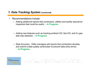 1. Data Tracking System (continued)
• Recommendations include:
– Adding additional reports that contractors, utilities and quality assurance
inspectors feel could be useful. – In Progress
– Adding new features such as tracking ambient CO, flue CO, and if a gas
leak was detected. – In Progress
– Data Accuracy: Utility managers will require that contractors develop
and submit a data quality control plan to prevent data entry errors.
– In Progress
 