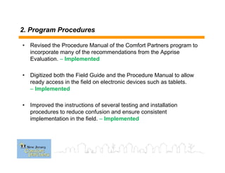 2. Program Procedures
• Revised the Procedure Manual of the Comfort Partners program to
incorporate many of the recommendations from the Apprise
Evaluation. – Implemented
• Digitized both the Field Guide and the Procedure Manual to allow
ready access in the field on electronic devices such as tablets.
– Implemented
• Improved the instructions of several testing and installation
procedures to reduce confusion and ensure consistent
implementation in the field. – Implemented
 