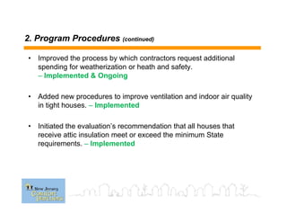 2. Program Procedures (continued)
• Improved the process by which contractors request additional
spending for weatherization or heath and safety.
– Implemented & Ongoing
• Added new procedures to improve ventilation and indoor air quality
in tight houses. – Implemented
• Initiated the evaluation’s recommendation that all houses that
receive attic insulation meet or exceed the minimum State
requirements. – Implemented
 