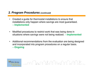 2. Program Procedures (continued)
• Created a guide for thermostat installations to ensure that
installations only happen where savings are most guaranteed.
– Implemented
• Modified procedures to restrict work that was being done in
situations where savings were not being realized. – Implemented
• Additional recommendations from the evaluation are being designed
and incorporated into program procedures on a regular basis.
– Ongoing
 