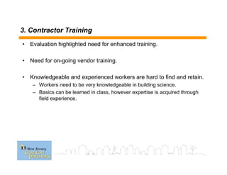 3. Contractor Training
• Evaluation highlighted need for enhanced training.
• Need for on-going vendor training.
• Knowledgeable and experienced workers are hard to find and retain.
– Workers need to be very knowledgeable in building science.
– Basics can be learned in class, however expertise is acquired through
field experience.
 