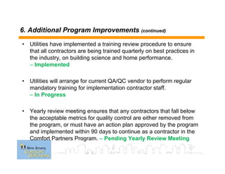 6. Additional Program Improvements (continued)
• Utilities have implemented a training review procedure to ensure
that all contractors are being trained quarterly on best practices in
the industry, on building science and home performance.
– Implemented
• Utilities will arrange for current QA/QC vendor to perform regular
mandatory training for implementation contractor staff.
– In Progress
• Yearly review meeting ensures that any contractors that fall below
the acceptable metrics for quality control are either removed from
the program, or must have an action plan approved by the program
and implemented within 90 days to continue as a contractor in the
Comfort Partners Program. – Pending Yearly Review Meeting
 