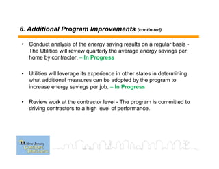 6. Additional Program Improvements (continued)
• Conduct analysis of the energy saving results on a regular basis -
The Utilities will review quarterly the average energy savings per
home by contractor. – In Progress
• Utilities will leverage its experience in other states in determining
what additional measures can be adopted by the program to
increase energy savings per job. – In Progress
• Review work at the contractor level - The program is committed to
driving contractors to a high level of performance.
 