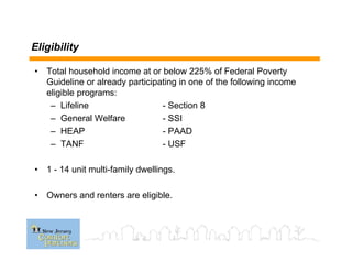 Eligibility
• Total household income at or below 225% of Federal Poverty
Guideline or already participating in one of the following income
eligible programs:
– Lifeline - Section 8
– General Welfare - SSI
– HEAP - PAAD
– TANF - USF
• 1 - 14 unit multi-family dwellings.
• Owners and renters are eligible.
 