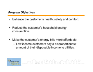 Program Objectives
• Enhance the customer’s health, safety and comfort.
• Reduce the customer’s household energy
consumption.
• Make the customer’s energy bills more affordable.
– Low income customers pay a disproportionate
amount of their disposable income to utilities.
 