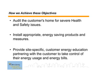 How we Achieve these Objectives
• Audit the customer's home for severe Health
and Safety issues.
• Install appropriate, energy saving products and
measures.
• Provide site-specific, customer energy education
partnering with the customer to take control of
their energy usage and energy bills.
 