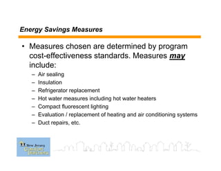 Energy Savings Measures
• Measures chosen are determined by program
cost-effectiveness standards. Measures may
include:
– Air sealing
– Insulation
– Refrigerator replacement
– Hot water measures including hot water heaters
– Compact fluorescent lighting
– Evaluation / replacement of heating and air conditioning systems
– Duct repairs, etc.
 