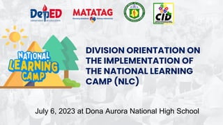 DIVISION ORIENTATION ON
THE IMPLEMENTATION OF
THE NATIONAL LEARNING
CAMP (NLC)
July 6, 2023 at Dona Aurora National High School
 