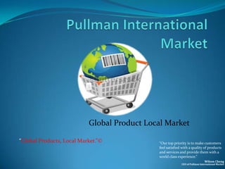 Global Product Local Market

“Global Products, Local Market.”©            “Our top priority is to make customers
                                             feel satisfied with a quality of products
                                             and services and provide them with a
                                             world class experience.”
                                                                             Wilson Cheng
                                                           CEO of Pullman International Market
 