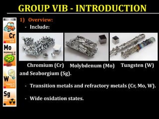 - Transition metals and refractory metals (Cr, Mo, W).
- Wide oxidation states.
- Include:
Chromium (Cr) Molybdenum (Mo) Tungsten (W)
and Seaborgium (Sg).
GROUP VIB - INTRODUCTION
1) Overview:
 