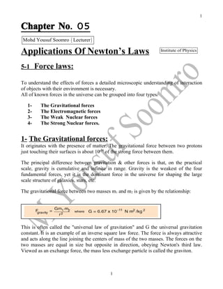 1

Chapter No. 05
Mohd Yousuf Soomro ( Lecturer )

Applications Of Newton’s Laws                                       Institute of Physics



5-1     Force laws:
To understand the effects of forces a detailed microscopic understanding of interaction
of objects with their environment is necessary.
All of known forces in the universe can be grouped into four types.

   1-    The Gravitational forces
   2-    The Electromagnetic forces
   3-    The Weak Nuclear forces
   4-    The Strong Nuclear forces.


1- The Gravitational forces:
It originates with the presence of matter. The gravitational force between two protons
just touching their surfaces is about 10-38 of the strong force between them.

The principal difference between gravitation & other forces is that, on the practical
scale, gravity is cumulative and infinite in range. Gravity is the weakest of the four
fundamental forces, yet it is the dominant force in the universe for shaping the large
scale structure of galaxies, stars, etc.

The gravitational force between two masses m1 and m2 is given by the relationship:




This is often called the "universal law of gravitation" and G the universal gravitation
constant. It is an example of an inverse square law force. The force is always attractive
and acts along the line joining the centers of mass of the two masses. The forces on the
two masses are equal in size but opposite in direction, obeying Newton's third law.
Viewed as an exchange force, the mass less exchange particle is called the graviton.



                                           1
 