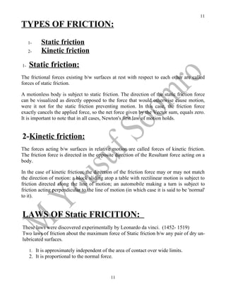 11

TYPES OF FRICTION:
     1-    Static friction
     2-    Kinetic friction
1-   Static friction:
The frictional forces existing b/w surfaces at rest with respect to each other are called
forces of static friction.

A motionless body is subject to static friction. The direction of the static friction force
can be visualized as directly opposed to the force that would otherwise cause motion,
were it not for the static friction preventing motion. In this case, the friction force
exactly cancels the applied force, so the net force given by the Vector sum, equals zero.
It is important to note that in all cases, Newton's first law of motion holds.


2-Kinetic friction:
The forces acting b/w surfaces in relative motion are called forces of kinetic friction.
The friction force is directed in the opposite direction of the Resultant force acting on a
body.

In the case of kinetic friction, the direction of the friction force may or may not match
the direction of motion: a block sliding atop a table with rectilinear motion is subject to
friction directed along the line of motion; an automobile making a turn is subject to
friction acting perpendicular to the line of motion (in which case it is said to be 'normal'
to it).


LAWS OF Static FRICITION:
These laws were discovered experimentally by Leonardo da vinci. (1452- 1519)
Two laws of friction about the maximum force of Static friction b/w any pair of dry un-
lubricated surfaces.

     1. It is approximately independent of the area of contact over wide limits.
     2. It is proportional to the normal force.



                                              11
 
