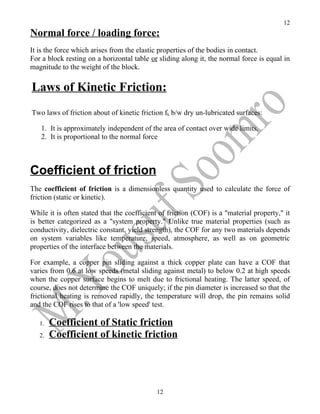 12
Normal force / loading force:
It is the force which arises from the elastic properties of the bodies in contact.
For a block resting on a horizontal table or sliding along it, the normal force is equal in
magnitude to the weight of the block.

Laws of Kinetic Friction:
Two laws of friction about of kinetic friction fk b/w dry un-lubricated surfaces:

   1. It is approximately independent of the area of contact over wide limits.
   2. It is proportional to the normal force



Coefficient of friction
The coefficient of friction is a dimensionless quantity used to calculate the force of
friction (static or kinetic).

While it is often stated that the coefficient of friction (COF) is a "material property," it
is better categorized as a "system property." Unlike true material properties (such as
conductivity, dielectric constant, yield strength), the COF for any two materials depends
on system variables like temperature, speed, atmosphere, as well as on geometric
properties of the interface between the materials.

For example, a copper pin sliding against a thick copper plate can have a COF that
varies from 0.6 at low speeds (metal sliding against metal) to below 0.2 at high speeds
when the copper surface begins to melt due to frictional heating. The latter speed, of
course, does not determine the COF uniquely; if the pin diameter is increased so that the
frictional heating is removed rapidly, the temperature will drop, the pin remains solid
and the COF rises to that of a 'low speed' test.

   1.   Coefficient of Static friction
   2.   Coefficient of kinetic friction




                                            12
 