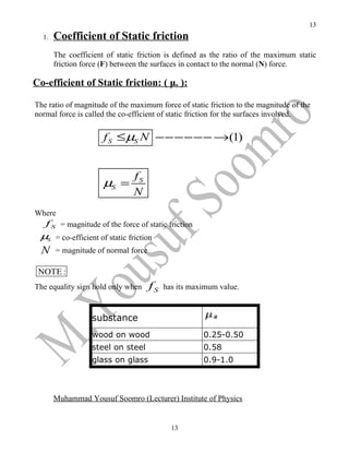 13
  1.   Coefficient of Static friction
       The coefficient of static friction is defined as the ratio of the maximum static
       friction force (F) between the surfaces in contact to the normal (N) force.

Co-efficient of Static friction: ( μs ):

The ratio of magnitude of the maximum force of static friction to the magnitude of the
normal force is called the co-efficient of static friction for the surfaces involved.


                      f S ≤ µS N −−−−−− →(1)


                               fS
                      µS =
                               N
Where
   f S = magnitude of the force of static friction
 µS = co-efficient of static friction
  N    = magnitude of normal force

 NOTE :
The equality sign hold only when     fS   has its maximum value.


                  substance
                  wood on wood                       0.25-0.50
                  steel on steel                     0.58
                  glass on glass                     0.9-1.0



       Muhammad Yousuf Soomro (Lecturer) Institute of Physics


                                            13
 
